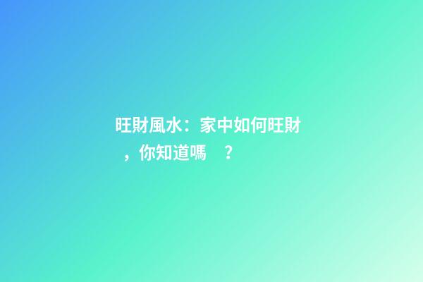 旺財風水：家中如何旺財，你知道嗎？